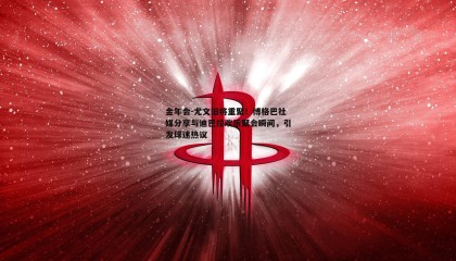 金年会-尤文旧将重聚!博格巴社媒分享与迪巴拉欢乐聚会瞬间,引发球迷热议